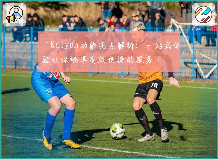 「Kaiyun功能亮点解析：一站式体验让你畅享高效便捷的服务」