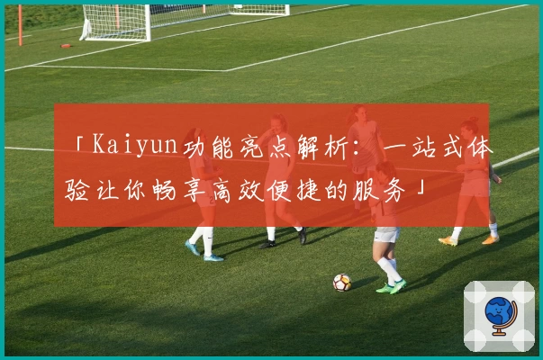 「Kaiyun功能亮点解析：一站式体验让你畅享高效便捷的服务」