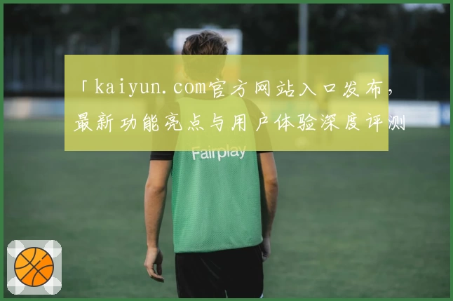 「kaiyun.com官方网站入口发布，最新功能亮点与用户体验深度评测」