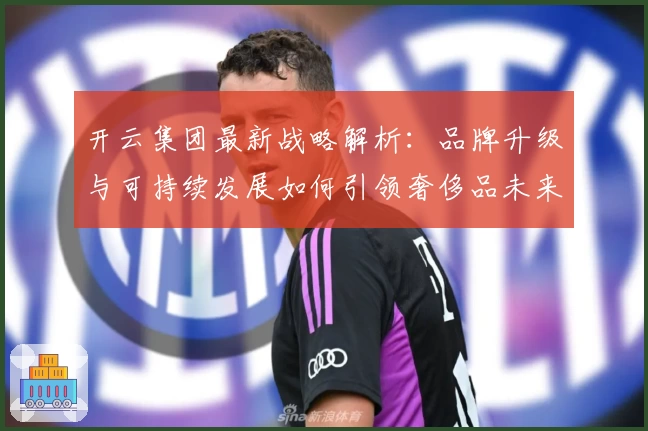 开云集团最新战略解析：品牌升级与可持续发展如何引领奢侈品未来