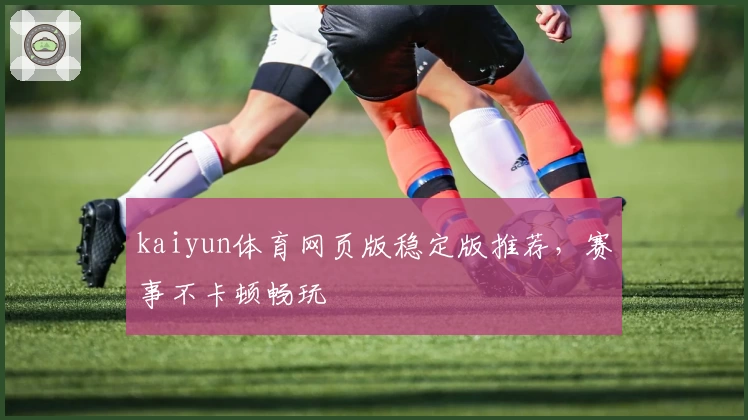 kaiyun体育网页版稳定版推荐，赛事不卡顿畅玩