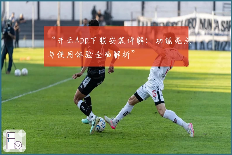 “开云App下载安装详解：功能亮点与使用体验全面解析”