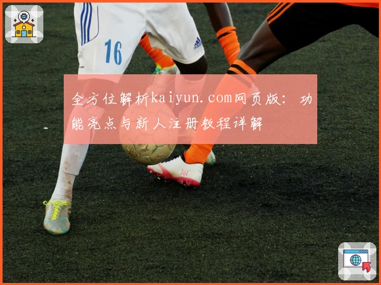 全方位解析kaiyun.com网页版：功能亮点与新人注册教程详解
