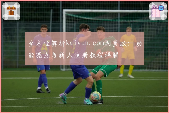 全方位解析kaiyun.com网页版：功能亮点与新人注册教程详解