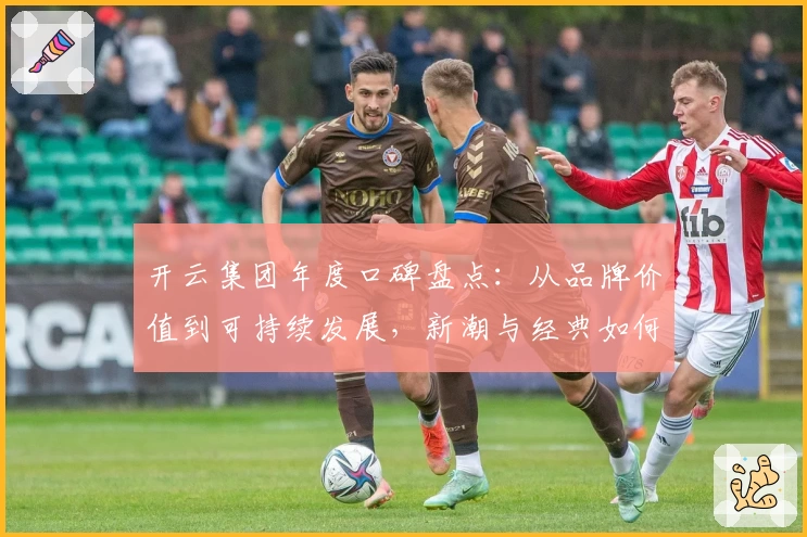 开云集团年度口碑盘点：从品牌价值到可持续发展，新潮与经典如何共存