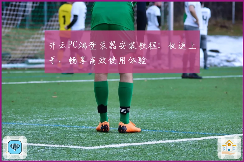 开云PC端登录器安装教程：快速上手，畅享高效使用体验