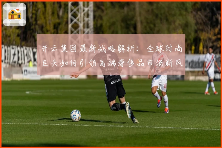 开云集团最新战略解析:全球时尚巨头如何引领高端奢侈品市场新风潮