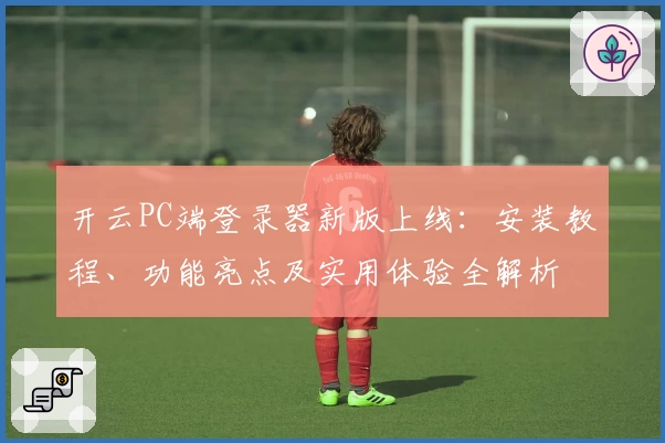 开云PC端登录器新版上线：安装教程、功能亮点及实用体验全解析