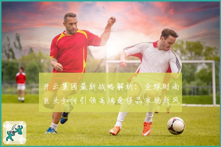 开云集团最新战略解析:全球时尚巨头如何引领高端奢侈品市场新风潮